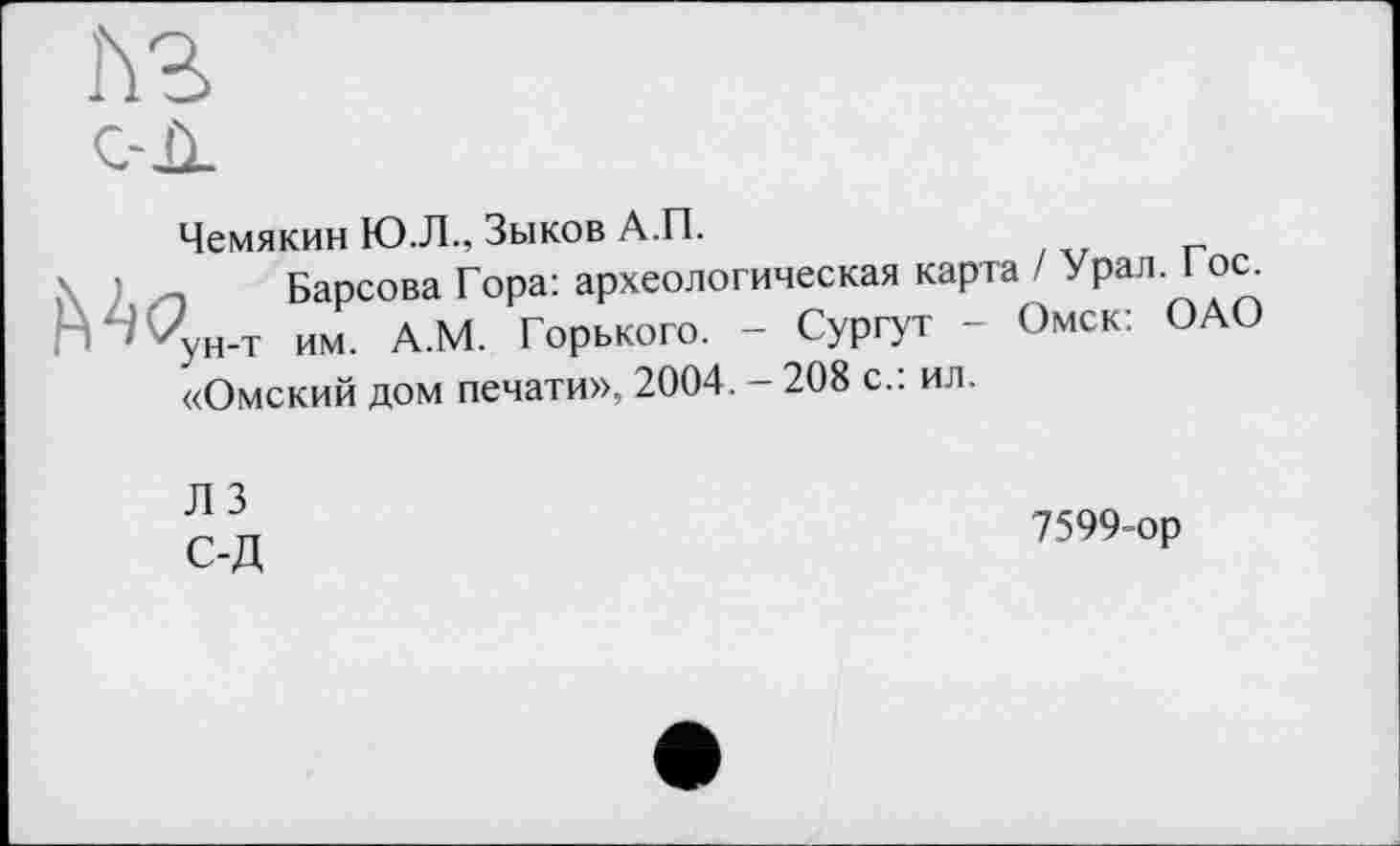 ﻿ћг с-Л
Чемякин Ю.Л., Зыков А.П.
Барсова Гора: археологическая карта / Урал. Гос. гН’Ц,н_т им д.М. Горького. - Сургут - Омск: ОАО «Омский дом печати», 2004. - 208 с.: ил.
Л 3 С-Д
7599 ор